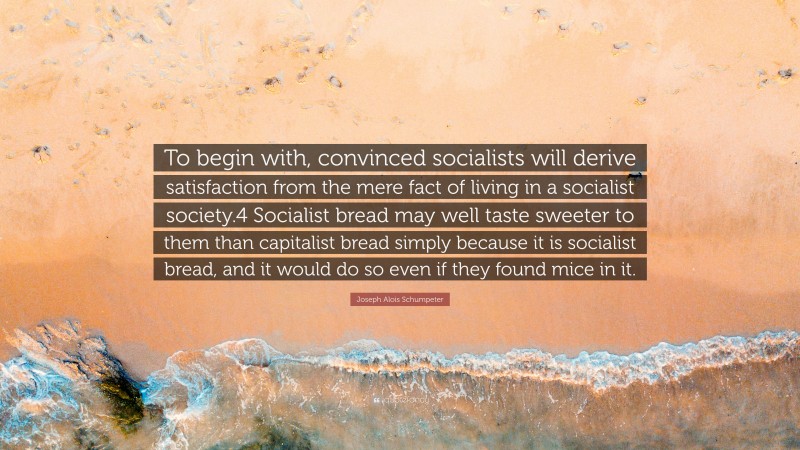 Joseph Alois Schumpeter Quote: “To begin with, convinced socialists will derive satisfaction from the mere fact of living in a socialist society.4 Socialist bread may well taste sweeter to them than capitalist bread simply because it is socialist bread, and it would do so even if they found mice in it.”
