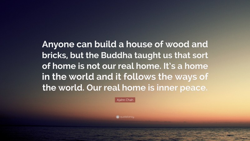 Ajahn Chah Quote: “Anyone can build a house of wood and bricks, but the Buddha taught us that sort of home is not our real home. It’s a home in the world and it follows the ways of the world. Our real home is inner peace.”
