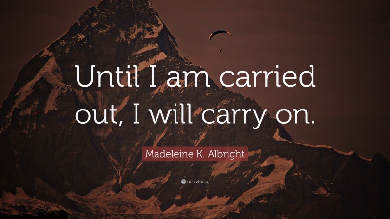 Madeleine K. Albright Quote: “Until I am carried out, I will carry on.”