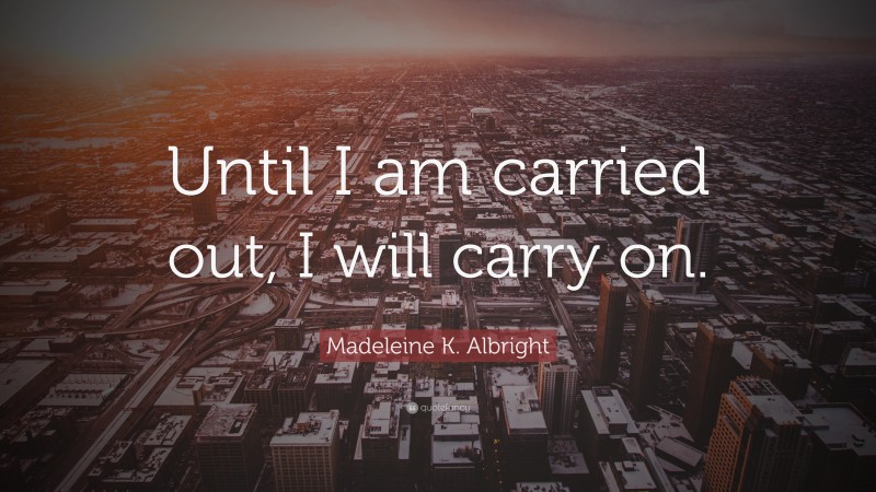 Madeleine K. Albright Quote: “Until I am carried out, I will carry on.”