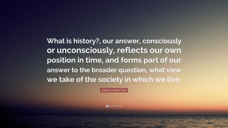 Edward Hallett Carr Quote: “What is history?, our answer, consciously or unconsciously, reflects our own position in time, and forms part of our answer to the broader question, what view we take of the society in which we live.”