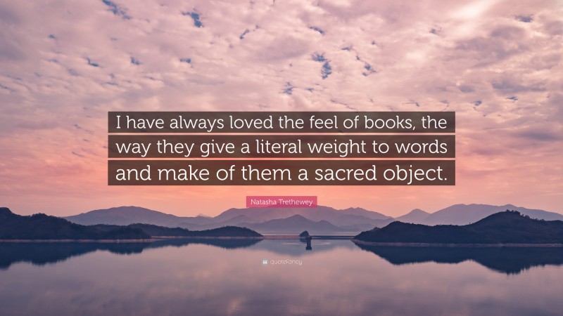 Natasha Trethewey Quote: “I have always loved the feel of books, the way they give a literal weight to words and make of them a sacred object.”