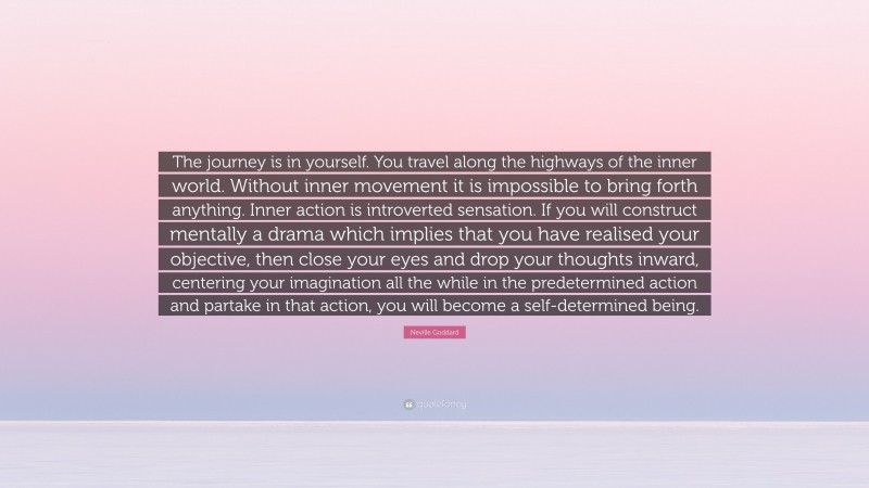 Neville Goddard Quote: “The journey is in yourself. You travel along the highways of the inner world. Without inner movement it is impossible to bring forth anything. Inner action is introverted sensation. If you will construct mentally a drama which implies that you have realised your objective, then close your eyes and drop your thoughts inward, centering your imagination all the while in the predetermined action and partake in that action, you will become a self-determined being.”