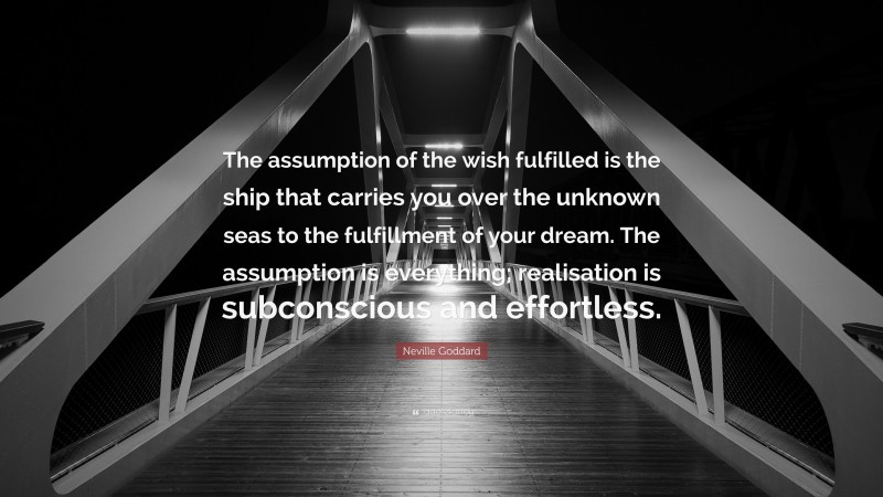 Neville Goddard Quote: “The assumption of the wish fulfilled is the ship that carries you over the unknown seas to the fulfillment of your dream. The assumption is everything; realisation is subconscious and effortless.”
