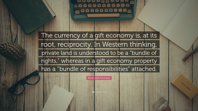 Robin Wall Kimmerer Quote: “The currency of a gift economy is, at its root, reciprocity. In Western thinking, private land is understood to be a “bundle of rights,” whereas in a gift economy property has a “bundle of responsibilities” attached.”