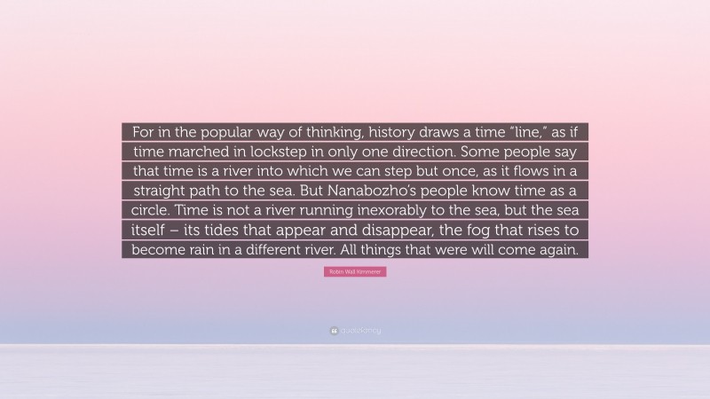 Robin Wall Kimmerer Quote: “For in the popular way of thinking, history draws a time “line,” as if time marched in lockstep in only one direction. Some people say that time is a river into which we can step but once, as it flows in a straight path to the sea. But Nanabozho’s people know time as a circle. Time is not a river running inexorably to the sea, but the sea itself – its tides that appear and disappear, the fog that rises to become rain in a different river. All things that were will come again.”