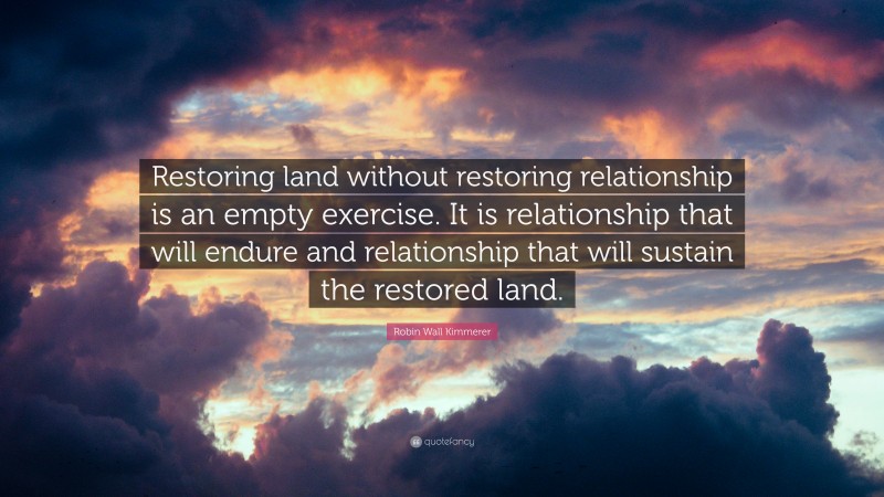 Robin Wall Kimmerer Quote: “Restoring land without restoring relationship is an empty exercise. It is relationship that will endure and relationship that will sustain the restored land.”