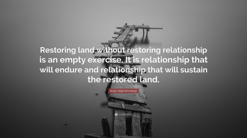 Robin Wall Kimmerer Quote: “Restoring land without restoring relationship is an empty exercise. It is relationship that will endure and relationship that will sustain the restored land.”