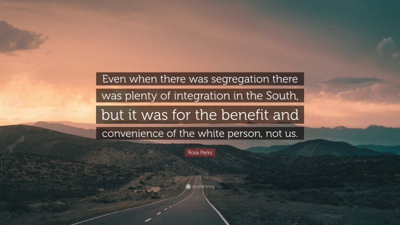 Rosa Parks Quote: “Even when there was segregation there was plenty of integration in the South, but it was for the benefit and convenience of the white person, not us.”
