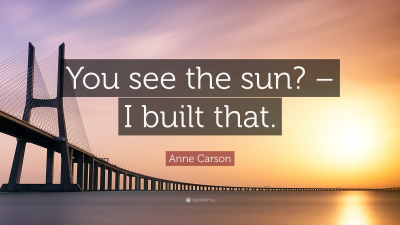 Anne Carson Quote: “You see the sun? – I built that.”