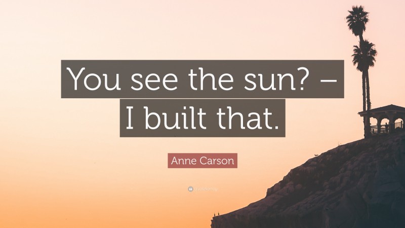 Anne Carson Quote: “You see the sun? – I built that.”
