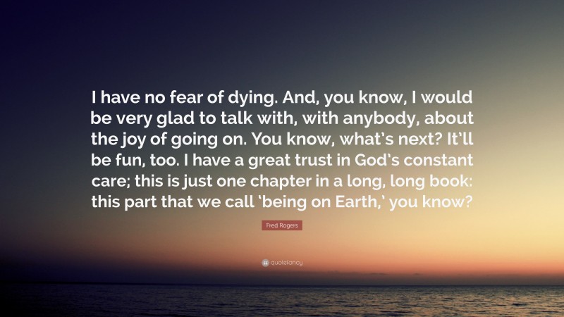 Fred Rogers Quote: “I have no fear of dying. And, you know, I would be very glad to talk with, with anybody, about the joy of going on. You know, what’s next? It’ll be fun, too. I have a great trust in God’s constant care; this is just one chapter in a long, long book: this part that we call ‘being on Earth,’ you know?”