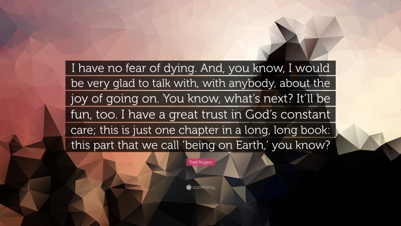Fred Rogers Quote: “I have no fear of dying. And, you know, I would be very glad to talk with, with anybody, about the joy of going on. You know, what’s next? It’ll be fun, too. I have a great trust in God’s constant care; this is just one chapter in a long, long book: this part that we call ‘being on Earth,’ you know?”