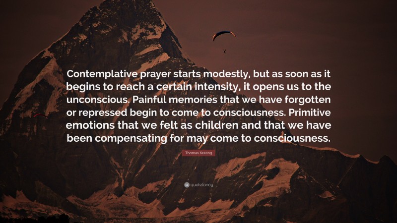 Thomas Keating Quote: “Contemplative prayer starts modestly, but as soon as it begins to reach a certain intensity, it opens us to the unconscious. Painful memories that we have forgotten or repressed begin to come to consciousness. Primitive emotions that we felt as children and that we have been compensating for may come to consciousness.”