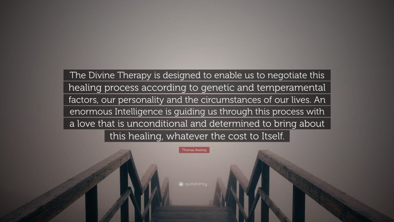 Thomas Keating Quote: “The Divine Therapy is designed to enable us to negotiate this healing process according to genetic and temperamental factors, our personality and the circumstances of our lives. An enormous Intelligence is guiding us through this process with a love that is unconditional and determined to bring about this healing, whatever the cost to Itself.”