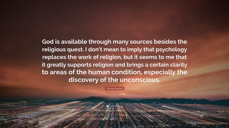 Thomas Keating Quote: “God is available through many sources besides the religious quest. I don’t mean to imply that psychology replaces the work of religion, but it seems to me that it greatly supports religion and brings a certain clarity to areas of the human condition, especially the discovery of the unconscious.”