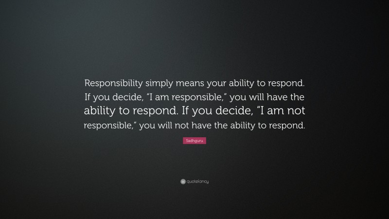 Sadhguru Quote: “Responsibility simply means your ability to respond. If you decide, “I am responsible,” you will have the ability to respond. If you decide, “I am not responsible,” you will not have the ability to respond.”