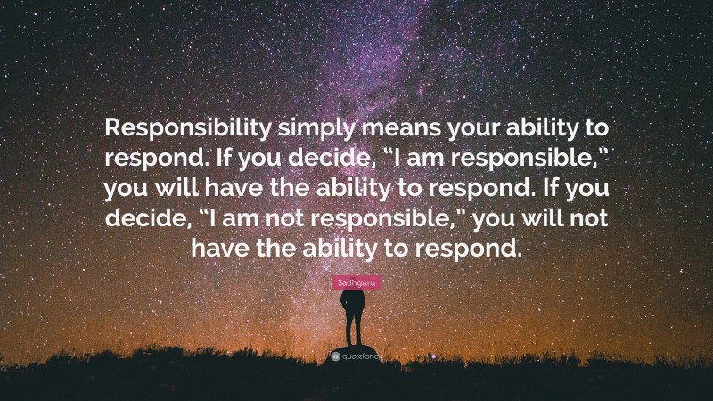 Sadhguru Quote: “Responsibility simply means your ability to respond. If you decide, “I am responsible,” you will have the ability to respond. If you decide, “I am not responsible,” you will not have the ability to respond.”