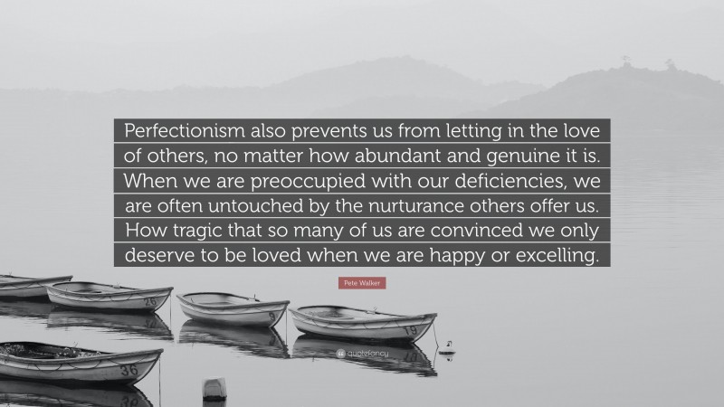 Pete Walker Quote: “Perfectionism also prevents us from letting in the love of others, no matter how abundant and genuine it is. When we are preoccupied with our deficiencies, we are often untouched by the nurturance others offer us. How tragic that so many of us are convinced we only deserve to be loved when we are happy or excelling.”