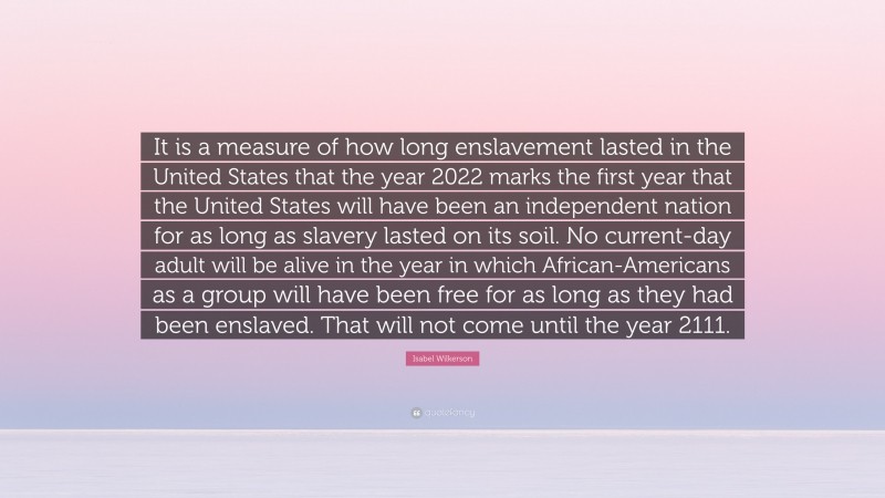 Isabel Wilkerson Quote: “It is a measure of how long enslavement lasted in the United States that the year 2022 marks the first year that the United States will have been an independent nation for as long as slavery lasted on its soil. No current-day adult will be alive in the year in which African-Americans as a group will have been free for as long as they had been enslaved. That will not come until the year 2111.”