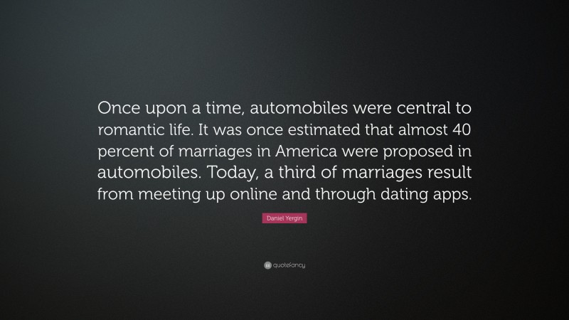 Daniel Yergin Quote: “Once upon a time, automobiles were central to romantic life. It was once estimated that almost 40 percent of marriages in America were proposed in automobiles. Today, a third of marriages result from meeting up online and through dating apps.”
