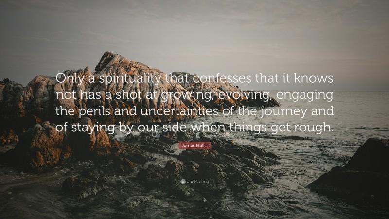 James Hollis Quote: “Only a spirituality that confesses that it knows not has a shot at growing, evolving, engaging the perils and uncertainties of the journey and of staying by our side when things get rough.”