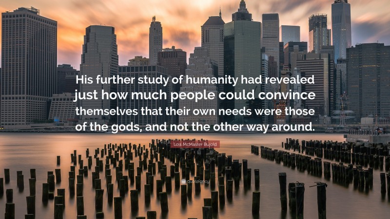 Lois McMaster Bujold Quote: “His further study of humanity had revealed just how much people could convince themselves that their own needs were those of the gods, and not the other way around.”
