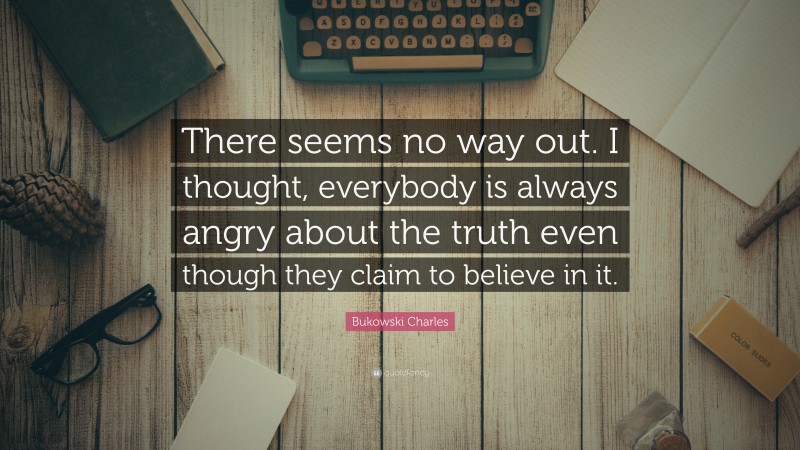 Bukowski Charles Quote: “There seems no way out. I thought, everybody is always angry about the truth even though they claim to believe in it.”