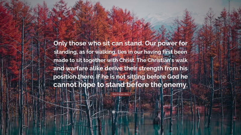 Watchman Nee Quote: “Only those who sit can stand. Our power for standing, as for walking, lies in our having first been made to sit together with Christ. The Christian’s walk and warfare alike derive their strength from his position there. If he is not sitting before God he cannot hope to stand before the enemy.”