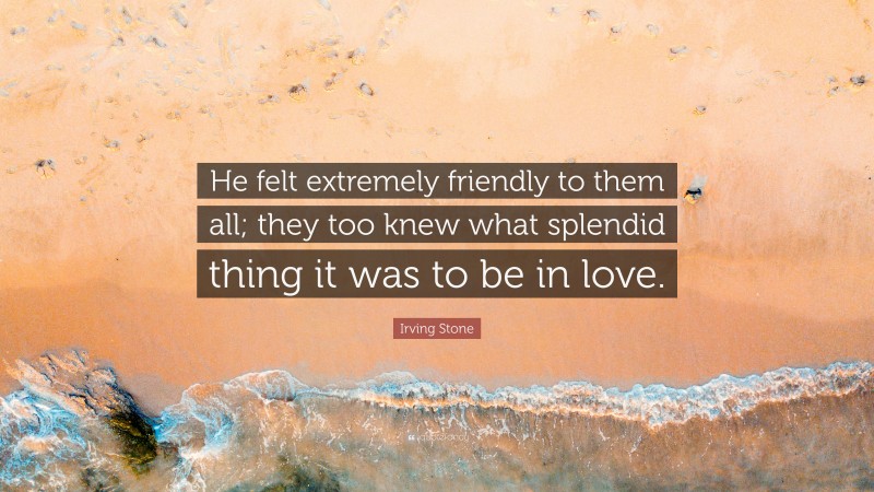 Irving Stone Quote: “He felt extremely friendly to them all; they too knew what splendid thing it was to be in love.”