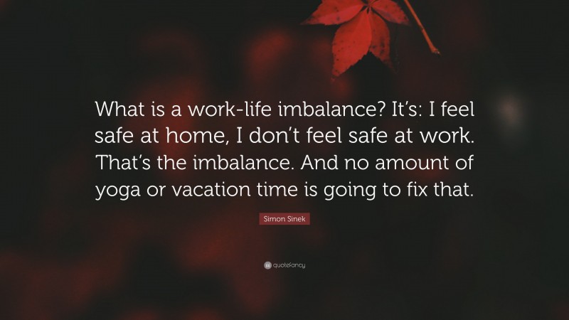 Simon Sinek Quote: “What is a work-life imbalance? It’s: I feel safe at home, I don’t feel safe at work. That’s the imbalance. And no amount of yoga or vacation time is going to fix that.”