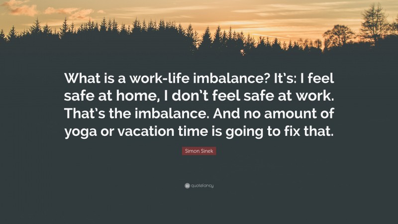 Simon Sinek Quote: “What is a work-life imbalance? It’s: I feel safe at home, I don’t feel safe at work. That’s the imbalance. And no amount of yoga or vacation time is going to fix that.”
