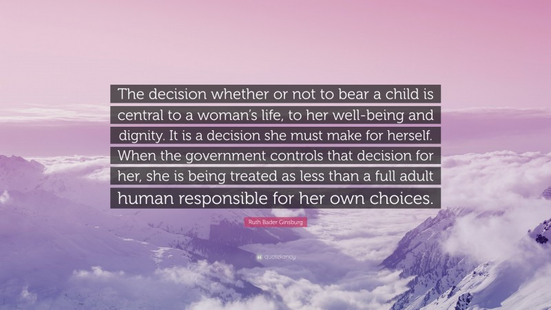 Ruth Bader Ginsburg Quote: “The decision whether or not to bear a child is central to a woman’s life, to her well-being and dignity. It is a decision she must make for herself. When the government controls that decision for her, she is being treated as less than a full adult human responsible for her own choices.”