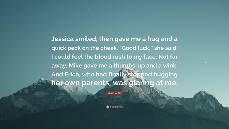 Stuart Gibbs Quote: “Jessica smiled, then gave me a hug and a quick peck on the cheek. “Good luck,” she said. I could feel the blood rush to my face. Not far away, Mike gave me a thumbs-up and a wink. And Erica, who had finally stopped hugging her own parents, was glaring at me.”