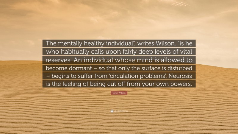 Colin Wilson Quote: “The mentally healthy individual”, writes Wilson. “is he who habitually calls upon fairly deep levels of vital reserves. An individual whose mind is allowed to become dormant – so that only the surface is disturbed – begins to suffer from ‘circulation problems’. Neurosis is the feeling of being cut off from your own powers.”