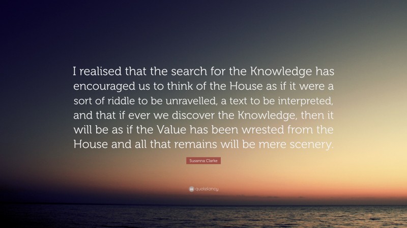 Susanna Clarke Quote: “I realised that the search for the Knowledge has encouraged us to think of the House as if it were a sort of riddle to be unravelled, a text to be interpreted, and that if ever we discover the Knowledge, then it will be as if the Value has been wrested from the House and all that remains will be mere scenery.”