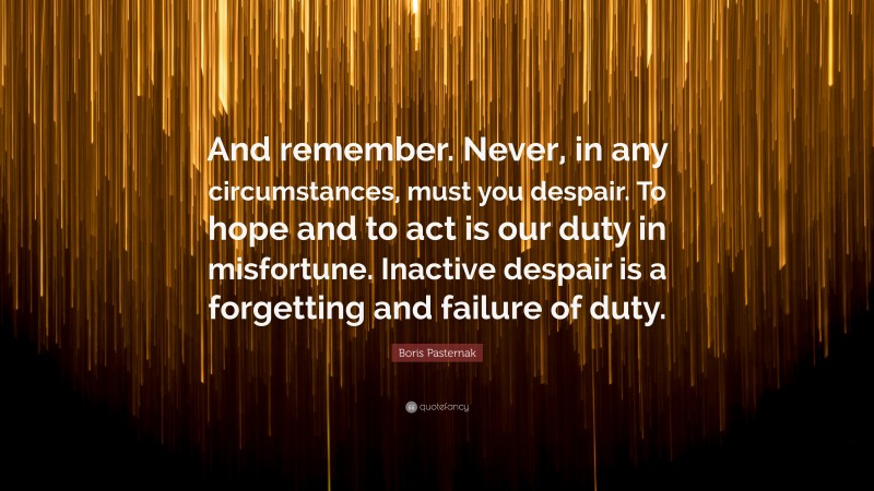 Boris Pasternak Quote: “And remember. Never, in any circumstances, must you despair. To hope and to act is our duty in misfortune. Inactive despair is a forgetting and failure of duty.”