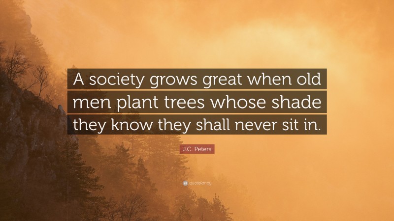 J.C. Peters Quote: “A society grows great when old men plant trees whose shade they know they shall never sit in.”