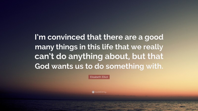 Elisabeth Elliot Quote: “I’m convinced that there are a good many things in this life that we really can’t do anything about, but that God wants us to do something with.”