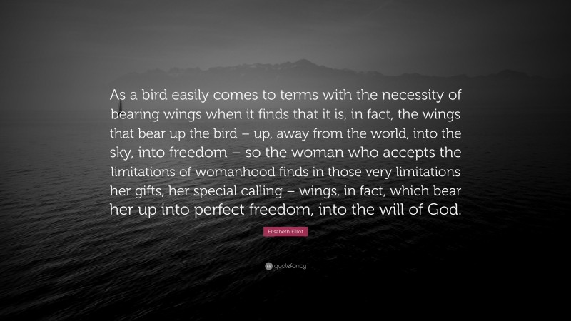 Elisabeth Elliot Quote: “As a bird easily comes to terms with the necessity of bearing wings when it finds that it is, in fact, the wings that bear up the bird – up, away from the world, into the sky, into freedom – so the woman who accepts the limitations of womanhood finds in those very limitations her gifts, her special calling – wings, in fact, which bear her up into perfect freedom, into the will of God.”