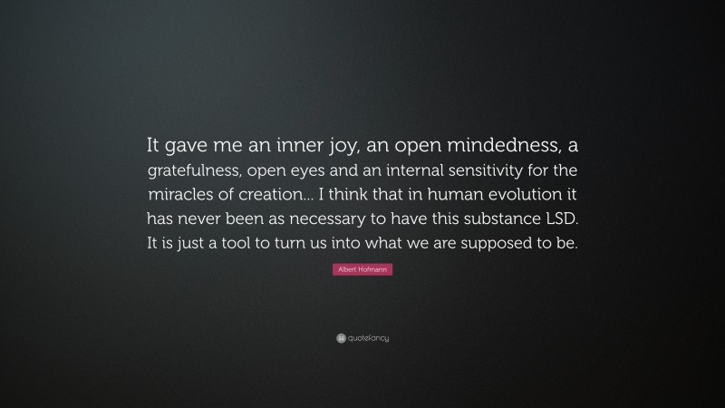 Albert Hofmann Quote: “It gave me an inner joy, an open mindedness, a gratefulness, open eyes and an internal sensitivity for the miracles of creation... I think that in human evolution it has never been as necessary to have this substance LSD. It is just a tool to turn us into what we are supposed to be.”