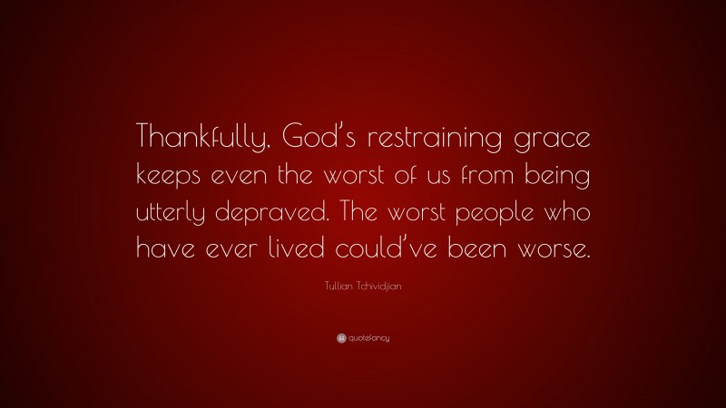 Tullian Tchividjian Quote: “Thankfully, God’s restraining grace keeps even the worst of us from being utterly depraved. The worst people who have ever lived could’ve been worse.”