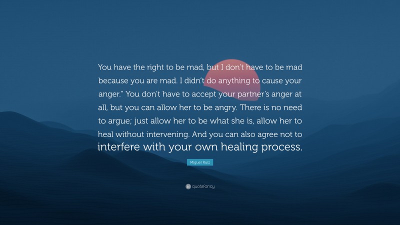Miguel Ruiz Quote: “You have the right to be mad, but I don’t have to be mad because you are mad. I didn’t do anything to cause your anger.” You don’t have to accept your partner’s anger at all, but you can allow her to be angry. There is no need to argue; just allow her to be what she is, allow her to heal without intervening. And you can also agree not to interfere with your own healing process.”