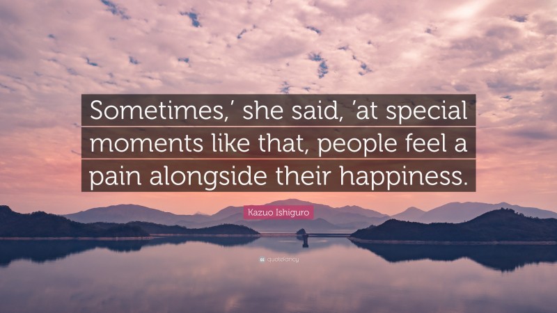 Kazuo Ishiguro Quote: “Sometimes,’ she said, ’at special moments like that, people feel a pain alongside their happiness.”