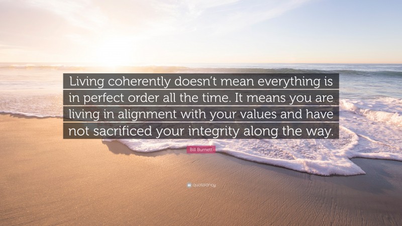 Bill Burnett Quote: “Living coherently doesn’t mean everything is in perfect order all the time. It means you are living in alignment with your values and have not sacrificed your integrity along the way.”