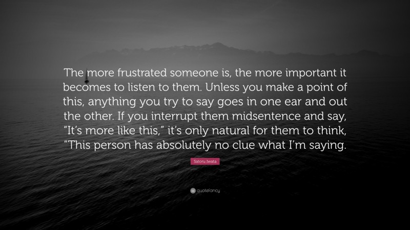 Satoru Iwata Quote: “The more frustrated someone is, the more important it becomes to listen to them. Unless you make a point of this, anything you try to say goes in one ear and out the other. If you interrupt them midsentence and say, “It’s more like this,” it’s only natural for them to think, “This person has absolutely no clue what I’m saying.”