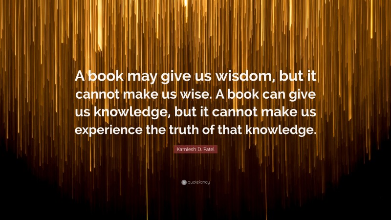 Kamlesh D. Patel Quote: “A book may give us wisdom, but it cannot make us wise. A book can give us knowledge, but it cannot make us experience the truth of that knowledge.”