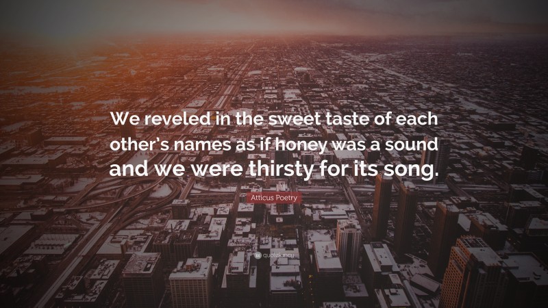 Atticus Poetry Quote: “We reveled in the sweet taste of each other’s names as if honey was a sound and we were thirsty for its song.”