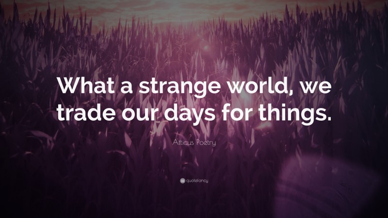 Atticus Poetry Quote: “What a strange world, we trade our days for things.”