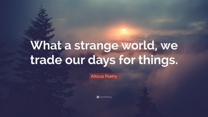Atticus Poetry Quote: “What a strange world, we trade our days for things.”
